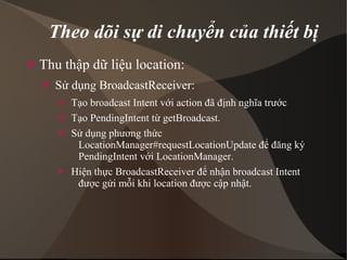 Theo dõi sự di chuyển của thiết bị 
 Thu thập dữ liệu location: 
 Sử dụng BroadcastReceiver: 
 Tạo broadcast Intent với action đã định nghĩa trước 
 Tạo PendingIntent từ getBroadcast. 
 Sử dụng phương thức 
LocationManager#requestLocationUpdate để đăng ký 
PendingIntent với LocationManager. 
 Hiện thực BroadcastReceiver để nhận broadcast Intent 
được gửi mỗi khi location được cập nhật. 
 