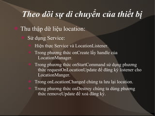 Theo dõi sự di chuyển của thiết bị 
 Thu thập dữ liệu location: 
 Sử dụng Service: 
 Hiện thực Service và LocationListener. 
 Trong phương thức onCreate lấy handle của 
LocationManager. 
 Trong phương thức onStartCommand sử dụng phương 
thức requestOnLocationUpdate để đăng ký listener cho 
LocationManger. 
 Trong onLocationChanged chúng ta lưu lại location. 
 Trong phương thức onDestroy chúng ta dùng phương 
thức removeUpdate để xoá đăng ký. 
 