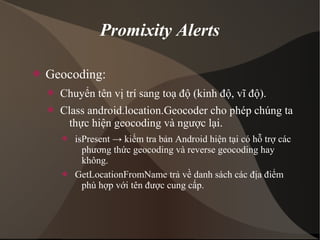 Promixity Alerts 
 Geocoding: 
 Chuyển tên vị trí sang toạ độ (kinh độ, vĩ độ). 
 Class android.location.Geocoder cho phép chúng ta 
thực hiện geocoding và ngược lại. 
 isPresent → kiểm tra bản Android hiện tại có hỗ trợ các 
phương thức geocoding và reverse geocoding hay 
không. 
 GetLocationFromName trả về danh sách các địa điểm 
phù hợp với tên được cung cấp. 
 