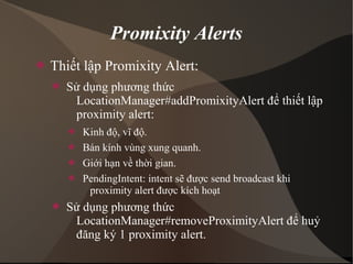 Promixity Alerts 
 Thiết lập Promixity Alert: 
 Sử dụng phương thức 
LocationManager#addPromixityAlert để thiết lập 
proximity alert: 
 Kinh độ, vĩ độ. 
 Bán kính vùng xung quanh. 
 Giới hạn về thời gian. 
 PendingIntent: intent sẽ được send broadcast khi 
proximity alert được kích hoạt 
 Sử dụng phương thức 
LocationManager#removeProximityAlert để huỷ 
đăng ký 1 proximity alert. 
 