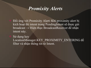 Promixity Alerts 
 Đối ứng với Promixity Alert: Khi proximity alert bị 
kích hoạt thì intent trong PendingIntent sẽ được gửi 
broadcast → Hiện thực BroadcastReceiver để nhận 
intent này. 
 Sử dụng key 
LocationManager.KEY_PROXIMITY_ENTERING để 
filter và nhận thông tin từ Intent. 
 