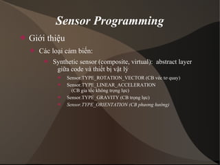 Sensor Programming 
 Giới thiệu 
 Các loại cảm biến: 
 Synthetic sensor (composite, virtual): abstract layer 
giữa code và thiết bị vật lý 
 Sensor.TYPE_ROTATION_VECTOR (CB véc tơ quay) 
 Sensor.TYPE_LINEAR_ACCELERATION 
(CB gia tốc không trọng lực) 
 Sensor.TYPE_GRAVITY (CB trọng lực) 
 Sensor.TYPE_ORIENTATION (CB phương hướng) 
 