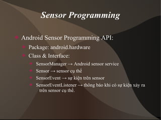 Sensor Programming 
 Android Sensor Programming API: 
 Package: android.hardware 
 Class & Interface: 
 SensorManager → Android sensor service 
 Sensor → sensor cụ thể 
 SensorEvent → sự kiện trên sensor 
 SensorEventListener → thông báo khi có sự kiện xảy ra 
trên sensor cụ thể. 
 