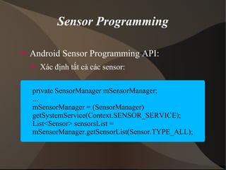 Sensor Programming 
 Android Sensor Programming API: 
 Xác định tất cả các sensor: 
private SensorManager mSensorManager; 
... 
mSensorManager = (SensorManager) 
getSystemService(Context.SENSOR_SERVICE); 
List<Sensor> sensorsList = 
mSensorManager.getSensorList(Sensor.TYPE_ALL); 
 