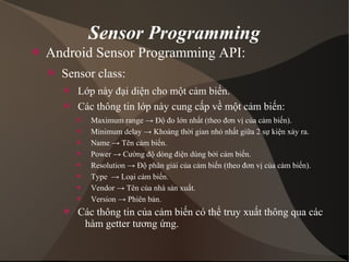 Sensor Programming 
 Android Sensor Programming API: 
 Sensor class: 
 Lớp này đại diện cho một cảm biến. 
 Các thông tin lớp này cung cấp về một cảm biến: 
 Maximum range → Độ đo lớn nhất (theo đơn vị của cảm biến). 
 Minimum delay → Khoảng thời gian nhỏ nhất giữa 2 sự kiện xảy ra. 
 Name → Tên cảm biến. 
 Power → Cường độ dòng điện dùng bởi cảm biến. 
 Resolution → Độ phân giải của cảm biến (theo đơn vị của cảm biến). 
 Type → Loại cảm biến. 
 Vendor → Tên của nhà sản xuất. 
 Version → Phiên bản. 
 Các thông tin của cảm biến có thể truy xuất thông qua các 
hàm getter tương ứng. 
 