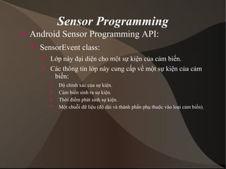 Sensor Programming 
 Android Sensor Programming API: 
 SensorEvent class: 
 Lớp này đại diện cho một sự kiện của cảm biến. 
 Các thông tin lớp này cung cấp về một sự kiện của cảm 
biến: 
 Độ chính xác của sự kiện. 
 Cảm biến sinh ra sự kiện. 
 Thời điểm phát sinh sự kiện. 
 Một chuỗi dữ liệu (độ dài và thành phần phụ thuộc vào loại cảm biến). 
 