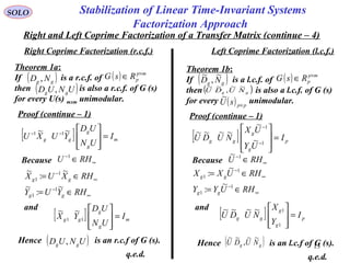 SOLO Stabilization of Linear Time-Invariant Systems
Factorization Approach
Right and Left Coprime Factorization of a Transfer Matrix (continue – 4)
Theorem 1a:
If is a r.c.f. of
then is also a r.c.f. of G (s)
for every U(s) mxm unimodular.
( )gg ND ,
( )UNUD gg ,
( ) mp
pRsG ×
∈
Theorem 1b:
If is a l.c.f. of
then is also a l.c.f. of G (s)
for every unimodular.
( )gg ND
~
,
~
( )gg NUDU
~~
,
~~
( ) mp
pRsG ×
∈
Proof (continue – 1) Proof (continue – 1)
[ ] m
g
g
gg I
UN
UD
YUXU =







−− ~~ 11
[ ] p
g
g
gg I
UY
UX
NUDU =








−
−
1
1
~
~
~~~~
( ) ppsU ×
~
Because ∞
−
∈ RHU 1
∞
−
∞
−
∈=
∈=
RHYUY
RHXUX
gg
gg
~
:
~
~
:
~
1
1
1
1
and
Because ∞
−
∈ RHU 1~
∞
−
∞
−
∈=
∈=
RHUYY
RHUXX
gg
gg
1
1
1
1
~
:
~
:
and
[ ] m
g
g
gg I
UN
UD
YX =








11
~~ [ ] p
g
g
gg I
Y
X
NUDU =








1
1~~~~
Hence is an r.c.f of G (s).( )UNUD gg , Hence is an l.c.f of G (s).
q.e.d. q.e.d.
Right Coprime Factorization (r.c.f.) Left Coprime Factorization (l.c.f.)
13
( )gg NUDU
~~
,
~~
 