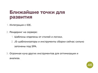 Ближайшие точки для
развития
1. Интеграция с IDE.
2. Рендеринг на сервере:
1. Шаблоны отделены от стилей и логики.
2. JS-шаблонизаторы и инструменты сборки сейчас сильно
заточены под SPA.
3. Огромная куча других инструментов для оптимизации и
анализа.
46
 