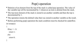 Pop() operation
 Deletion of an element from the top of the stack is called pop operation. The value of
the variable top will be incremented by 1 whenever an item is deleted from the stack.
 The top most element of the stack is stored in an another variable and then the top is
decremented by 1.
 The operation returns the deleted value that was stored in another variable as the result.
 Before performing pop() operation the stack condition must be checked for underflow.
int isempty()
{
if(top == -1)
return 1;
else
return 0;
}
 