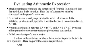 Evaluating Arithmetic Expression
• Stack organized computers are better suited for post-fix notation than
the traditional infix notation. Thus the infix notation must be
converted to the post-fix notation.
• Expressions are usually represented in what is known as Infix
notation, in which each operator is written between two operands (i.e.,
A + B).
• we must distinguish between ( A + B )*C and A + ( B * C ) by using
either parentheses or some operator-precedence convention.
• Polish notation (prefix notation) –
It refers to the notation in which the operator is placed before its
two operands . Here no parentheses are required, i.e.,
+AB
 