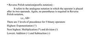 • Reverse Polish notation(postfix notation) –
It refers to the analogous notation in which the operator is placed
after its two operands. Again, no parentheses is required in Reverse
Polish notation,
i.e., AB+
There are 3 levels of precedence for 5 binary operators
Highest: Exponentiation (^)
Next highest: Multiplication (*) and division (/)
Lowest: Addition (+) and Subtraction (-)
 