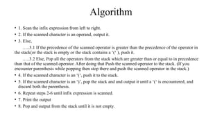 Algorithm
• 1. Scan the infix expression from left to right.
• 2. If the scanned character is an operand, output it.
• 3. Else,
…..3.1 If the precedence of the scanned operator is greater than the precedence of the operator in
the stack(or the stack is empty or the stack contains a ‘(‘ ), push it.
…..3.2 Else, Pop all the operators from the stack which are greater than or equal to in precedence
than that of the scanned operator. After doing that Push the scanned operator to the stack. (If you
encounter parenthesis while popping then stop there and push the scanned operator in the stack.)
• 4. If the scanned character is an ‘(‘, push it to the stack.
• 5. If the scanned character is an ‘)’, pop the stack and and output it until a ‘(‘ is encountered, and
discard both the parenthesis.
• 6. Repeat steps 2-6 until infix expression is scanned.
• 7. Print the output
• 8. Pop and output from the stack until it is not empty.
 