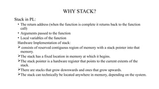 WHY STACK?
Stack in PL:
• The return address (when the function is complete it returns back to the function
call)
• Arguments passed to the function
• Local variables of the function
Hardware Implementation of stack:
 consists of reserved contiguous region of memory with a stack pointer into that
memory.
The stack has a fixed location in memory at which it begins.
The stack pointer is a hardware register that points to the current extents of the
stack.
There are stacks that grow downwards and ones that grow upwards.
The stack can technically be located anywhere in memory, depending on the system.
 