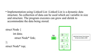 • Implementation using Linked List :Linked List is a dynamic data
structure. So collection of data can be used which are variable in size
and structure. The program executes can grow and shrink to
accommodate the data being stored.
struct Node {
int data;
struct Node* link;
};
struct Node* top;
 