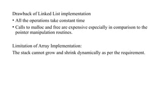 Drawback of Linked List implementation
• All the operations take constant time
• Calls to malloc and free are expensive especially in comparison to the
pointer manipulation routines.
Limitation of Array Implementation:
The stack cannot grow and shrink dynamically as per the requirement.
 