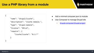 {
"name": "drupal/lcache",
"description": "LCache module.",
"type": "drupal-module",
"license": "GPLv2",
"require": {
"lcache/lcache": "0.3.*"
}
}
● Add a minimal composer.json to module
● Use Composer to manage Drupal site
○ drupal-composer/drupal-project
 