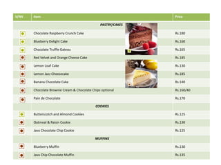 V/NV Item Price
PASTRY/CAKES
Chocolate Raspberry Crunch Cake Rs.180
Blueberry Delight Cake Rs.160
Chocolate Truffle Gateau Rs.165
Red Velvet and Orange Cheese Cake Rs.185
Lemon Loaf Cake Rs.130
Lemon Jazz Cheesecake Rs.185
Banana Chocolate Cake Rs.140
Chocolate Brownie Cream & Chocolate Chips optional Rs.160/40
Pain de Chocolate Rs.170
COOKIES
Butterscotch and Almond Cookies Rs.125
Oatmeal & Raisin Cookie Rs.130
Java Chocolate Chip Cookie Rs.125
MUFFINS
Blueberry Muffin Rs.130
Java Chip Chocolate Muffin Rs.135
 