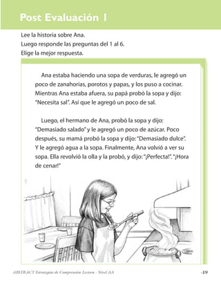 ·19ABSTRACT Estrategias de Comprensión Lectora · Nivel AA
Post Evaluación 1
Lee la historia sobre Ana.
Luego responde las preguntas del 1 al 6.
Elige la mejor respuesta.
Ana estaba haciendo una sopa de verduras, le agregó un
poco de zanahorias, porotos y papas, y los puso a cocinar.
Mientras Ana estaba afuera, su papá probó la sopa y dijo:
“Necesita sal”. Así que le agregó un poco de sal.
Luego, el hermano de Ana, probó la sopa y dijo:
“Demasiado salado”y le agregó un poco de azúcar. Poco
después, su mamá probó la sopa y dijo:“Demasiado dulce”.
Y le agregó agua a la sopa. Finalmente, Ana volvió a ver su
sopa. Ella revolvió la olla y la probó, y dijo:“¡Perfecta!”.“¡Hora
de cenar!”
 