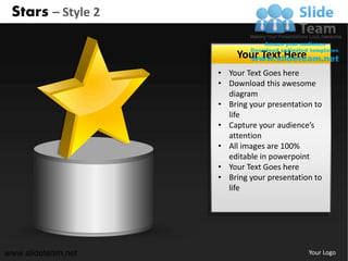 Stars – Style 2

                         Your Text Here
                    • Your Text Goes here
                    • Download this awesome
                      diagram
                    • Bring your presentation to
                      life
                    • Capture your audience’s
                      attention
                    • All images are 100%
                      editable in powerpoint
                    • Your Text Goes here
                    • Bring your presentation to
                      life




www.slideteam.net                           Your Logo
 