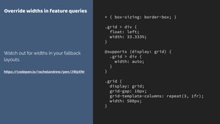 * { box-sizing: border-box; }
.grid > div {
float: left;
width: 33.333%;
}
@supports (display: grid) {
.grid > div {
width: auto;
}
}
.grid {
display: grid;
grid-gap: 10px;
grid-template-columns: repeat(3, 1fr);
width: 500px;
}
Override widths in feature queries
Watch out for widths in your fallback
layouts. 
 
https://codepen.io/rachelandrew/pen/JWpXNr
 