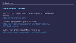 Find out more
I made you some resources
Visit Grid by Example for worked examples, and a free video
tutorial: 
http://gridbyexample.com
I created a huge set of guides for MDN:  
https://developer.mozilla.org/en-US/docs/Web/CSS/
CSS_Grid_Layout
Over 4 years of grid thoughts on my site at: 
https://rachelandrew.co.uk/archives/tag/cssgrid  
 