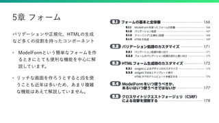 バリデーションや正規化、HTMLの生成
など多くの役割を持ったコンポーネント
• ModelFormという簡単なフォームを作
るときにとても便利な機能を中心に解
説しています。
• リッチな画面を作ろうとするとJSを使
うことも近年は多いため、あまり複雑
な機能はあえて解説していません。
5章 フォーム
 