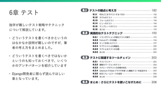 独学が難しいテスト戦略やテクニック
について解説しています。
• どういうテストを書くべきかというの
はなかなか説明が難しいのですが、筆
者の考え方をまとめました。
• どういうテストを書くべきではないか
というのも知っておくべきで、いくつ
かのアンチパターンを紹介しています
• Django開発者に限らず読んでほしい
章となっています。
6章 テスト
 