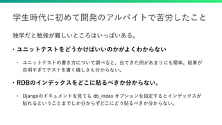 独学だと勉強が難しいところはいっぱいある。
• ユニットテストをどうかけばいいのかがよくわからない
• ユニットテストの書き方について調べると、出てきた例があまりにも簡単。結果が
自明すぎてテストを書く嬉しさも分からない。
• RDBのインデックスをどこに貼るべきか分からない。
• Djangoのドキュメントを見ても db_index オプションを指定するとインデックスが
貼れるということまでしか分からずどこにどう貼るべきか分からない。
学生時代に初めて開発のアルバイトで苦労したこと
 