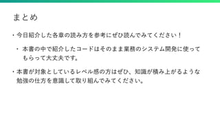 • 今日紹介した各章の読み方を参考にぜひ読んでみてください！
• 本書の中で紹介したコードはそのまま業務のシステム開発に使って
もらって大丈夫です。
• 本書が対象としているレベル感の方はぜひ、知識が積み上がるような
勉強の仕方を意識して取り組んでみてください。
まとめ
 