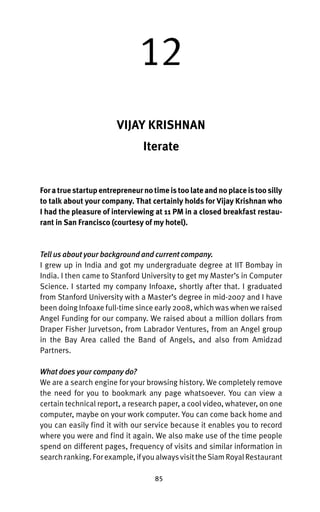 12
                        VIJAY KRISHNAN
                                Iterate


For a true startup entrepreneur no time is too late and no place is too silly
to talk about your company. That certainly holds for Vijay Krishnan who
I had the pleasure of interviewing at 11 PM in a closed breakfast restau-
rant in San Francisco (courtesy of my hotel).



Tell us about your background and current company.
I grew up in India and got my undergraduate degree at IIT Bombay in
India. I then came to Stanford University to get my Master’s in Computer
Science. I started my company Infoaxe, shortly after that. I graduated
from Stanford University with a Master’s degree in mid-2007 and I have
been doing Infoaxe full-time since early 2008, which was when we raised
Angel Funding for our company. We raised about a million dollars from
Draper Fisher Jurvetson, from Labrador Ventures, from an Angel group
in the Bay Area called the Band of Angels, and also from Amidzad
Partners.

What does your company do?
We are a search engine for your browsing history. We completely remove
the need for you to bookmark any page whatsoever. You can view a
certain technical report, a research paper, a cool video, whatever, on one
computer, maybe on your work computer. You can come back home and
you can easily find it with our service because it enables you to record
where you were and find it again. We also make use of the time people
spend on different pages, frequency of visits and similar information in
search ranking. For example, if you always visit the Siam Royal Restaurant

                                    85
 