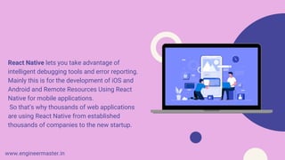 React Native lets you take advantage of
intelligent debugging tools and error reporting.
Mainly this is for the development of iOS and
Android and Remote Resources Using React
Native for mobile applications.
So that’s why thousands of web applications
are using React Native from established
thousands of companies to the new startup.
www.engineermaster.in
 