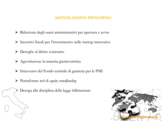 AGEVOLAZIONI PRINCIPALI
 Riduzione degli oneri amministrativi per apertura e avvio
 Incentivi fiscali per l’investimento nelle startup innovative
 Deroghe al diritto societario
 Agevolazione in materia giuslavoristica
 Intervento del Fondo centrale di garanzia per le PMI
 Piattaforme web di equity crowdfunding
 Deroga alla disciplina della legge fallimentare
 