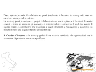 Dopo questo periodo, il collaboratore potrà continuare a lavorare in startup solo con un
contratto a tempo indeterminato.
La start-up potrà remunerare i propri collaboratori con stock option, e i fornitori di servizi
esterni – come ad esempio gli avvocati e i commercialisti – attraverso il work for equity. Il
regime fiscale e contributivo che si applica a questi strumenti è vantaggioso e concepito su
misura rispetto alle esigenze tipiche di una start-up.
3. Credito d'imposta – la start-up godrà di un accesso prioritario alle agevolazioni per le
assunzioni di personale altamente qualificato.
 