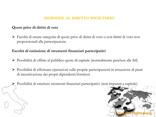 DEROGHE AL DIRITTO SOCIETARIO
Quote prive di diritti di voto
 Facoltà di creare categorie di quote prive di diritti di voto o con diritti di voto non
proporzionali alla partecipazione
Facoltà di emissione di strumenti finanziari partecipativi
 Possibilità di offrire al pubblico quote di capitale (normalmente preclusa alle Srl)
 Possibilità di effettuare operazioni sulle proprie partecipazioni in attuazione di piani
di incentivazione dei propri dipendenti/fornitori
 Possibilità di emettere strumenti finanziari partecipativi (non imputati a capitale)
 