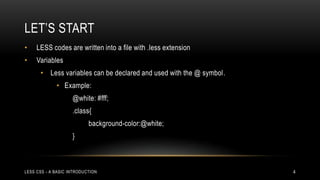 LET‟S START
•

LESS codes are written into a file with .less extension

•

Variables

• Less variables can be declared and used with the @ symbol.
• Example:
@white: #fff;

.class{
background-color:@white;
}

LESS CSS - A BASIC INTRODUCTION

4

 