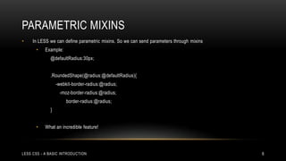 PARAMETRIC MIXINS
•

In LESS we can define parametric mixins. So we can send parameters through mixins
•

Example:
@defaultRadius:30px;
.RoundedShape(@radius:@defaultRadius){
-webkit-border-radius:@radius;
-moz-border-radius:@radius;

border-radius:@radius;
}
•

What an incredible feature!

LESS CSS - A BASIC INTRODUCTION

6

 