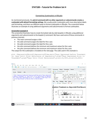 STAT100 – Tutorial for Problem Set 4
14
Formatting Scatterplots in RStudio
As mentioned previously, the plot () command with no other arguments or subcommands creates a
scatterplot with default formatting settings. We usually prefer scatterplots with more descriptive labels
and formatting, and there are different ways to format scatterplots in RStudio. The screenshot below
illustrates an example of using additional arguments and subcommands to format scatterplots.
Screenshot example 8:
This screenshot illustrates how to create formatted side-by-side boxplots in RStudio using additional
arguments and subcommands to the boxplot () command. We have used some of these commands in
previous tutorials:
• The main command assigns a title
• the xlab command assigns the label for the x-axis
• the ylab command assigns the label for the y-axis
• the xlim command defines the minimum and maximum values for the x-axis
• the ylim command defines the minimum and maximum values for the y-axis
The output for the scatterplot is included on the next page. The code used in this example is:
plot (Depression$AcuteT,Depression$Time,main="Days Depressed before Treatment
vs. Days Until First Recurrence of Depression",xlab="Days Depressed Prior to
Treatment",ylab="Days Until First Recurrence",ylim=c(0,300),xlim=c(0,600))
 