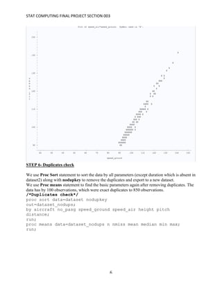 STAT	COMPUTING	FINAL	PROJECT	SECTION	003	
	
	 6	
STEP 6- Duplicates check
We use Proc Sort statement to sort the data by all parameters (except duration which is absent in
dataset2) along with nodupkey to remove the duplicates and export to a new dataset.
We use Proc means statement to find the basic parameters again after removing duplicates. The
data has by 100 observations, which were exact duplicates to 850 observations.
/*Duplicates check*/
proc sort data=dataset nodupkey
out=dataset_nodups;
by aircraft no_pasg speed_ground speed_air height pitch
distance;
run;
proc means data=dataset_nodups n nmiss mean median min max;
run;
 