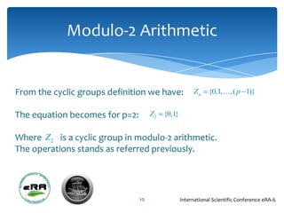 Modulo-2 Arithmetic


From the cyclic groups definition we have:           Zp     {0,1,,( p 1)}


The equation becomes for p=2:        Z2 {0,1}


Where Z 2 is a cyclic group in modulo-2 arithmetic.
The operations stands as referred previously.




                                10              International Scientific Conference eRA-6
 