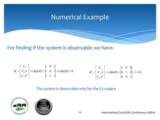 Numerical Example



For finding if the system is observable we have:


         C1               1 0 1                          C2                  1 0 0
   R1   C1 A    det( R)   1 0 1   det( R) 0        R2   C2 A      det( R )   0 1 0   1 0
        C1 A2             1 1 1                         C2 A 2               0 0 1


                  The system is observable only for the C2 output




                                              26            International Scientific Conference eRA-6
 