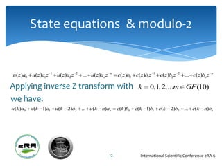 State equations & modulo-2


                   1               2                  n                       1               2                   n
u( z)a0 u( z)a1z       u( z)a2 z       ... u(z)an z        e(z )b0 e(z )b1z       e(z )b2 z       ... e(z )bn z

Applying inverse Z transform with                                     k     0,1, 2,...m           GF (10)
we have:
u(k )a0   u(k 1)a1     u(k   2)a2      ... u(k   n)an      e(k )b0   e(k 1)b1     e(k   2)b2      ... e(k   n)bn




                                                      12               International Scientific Conference eRA-6
 