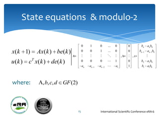 State equations & modulo-2

                                         0    1        0        ...   0         0        bn   anb0
x( k 1)     Ax ( k ) be( k )             0    0        1        ...   0         0      bn 1   an 1b0
                               A=                                     , b=  , c=        
u (k )   cT x( k ) de( k )               0    0        0             1         0       b2    a2 b0
                                         an   an   1   an   2        a1        1        b1   a1b0




where:         , b, c, d   GF (2)




                                    15                 International Scientific Conference eRA-6
 