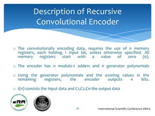 Description of Recursive
            Convolutional Encoder

o The convolutionally encoding data, requires the use of n memory
  registers, each holding 1 input bit, unless otherwise specified. All
  memory      registers  start  with    a    value  of    zero    (0).

o The encoder has n modulo-2 adders and n generator polynomials

o Using the generator polynomials and the existing values in the
  remaining   registers,  the    encoder   outputs     n    bits.

o I(n) consists the Input data and C1,C2,Cn the output data



                                  18          International Scientific Conference eRA-6
 