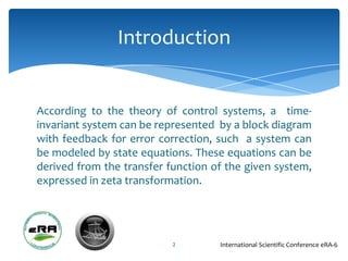 Introduction


According to the theory of control systems, a time-
invariant system can be represented by a block diagram
with feedback for error correction, such a system can
be modeled by state equations. These equations can be
derived from the transfer function of the given system,
expressed in zeta transformation.




                           2        International Scientific Conference eRA-6
 