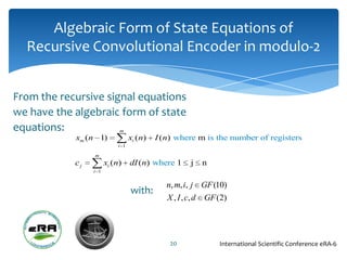 Algebraic Form of State Equations of
  Recursive Convolutional Encoder in modulo-2


From the recursive signal equations
we have the algebraic form of state
equations:                  m
            xm (n 1)             xi (n)   I (n) where m is the number of registers
                           i 1

                 m
            cj         xi (n)    dI (n) where 1     j   n
                 i 1


                                             n, m, i, j GF (10)
                                 with:
                                             X , I , c, d GF (2)




                                              20             International Scientific Conference eRA-6
 