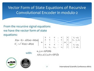 Vector Form of State Equations of Recursive
       Convolutional Encoder in modulo-2


From the recursive signal equations
we have the vector form of state
equations:
                                         0        1        0        ...     0         0        bn   anb0
        X (n 1)   AX (n) bI (n)          0        0        1        ...     0         0      bn 1   an 1b0
                                    A=                                      , b=  , c=        
        Cj   cT X (n) dI (n)             0        0        0               1         0       b2    a2 b0
                                         an       an   1   an   2          a1        1        b1   a1b0

                               n, j, e GF (10)
                   with:
                               A, b, c, d , I , a, b GF (2)




                                             21                           International Scientific Conference eRA-6
 
