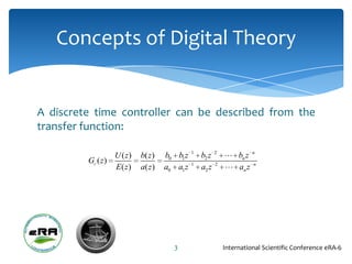 Concepts of Digital Theory


A discrete time controller can be described from the
transfer function:

                                              1
                  U ( z)   b( z )   b0 b1 z       b2 z 2  bn z n
         Gc ( z )                             1
                  E( z)    a( z )   a0 a1 z       a2 z 2  an z n




                                      3                International Scientific Conference eRA-6
 