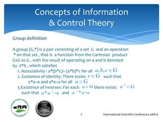 Concepts of Information
              & Control Theory
Group definition

A group (G,*) is a pair consisting of a set G and an operation
* on that set , that is a function from the Cartesian product
GxG to G , with the result of operating on a and b denoted
by a*b , which satisfies
  1. Associativity : a*(b*c)= (a*b)*c for all a, b, c G
  2. Existence of identity: There exists e G such that
         e*a=a and a*e=a for all a G
                                                            1
  3.Existence of inverses: For each a G there exists a         G
     such that a * a 1 =e and a 1 * a =e



                                   6           International Scientific Conference eRA-6
 
