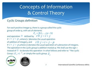 Concepts of Information
                 & Control Theory
Cyclic Groups definition

For each positive integer p, there is a group called the cyclic
group of order p, with set of elements
                              Zp   {0,1,,( p 1)}
and operation        defined by i       j i j
If i j p , where (+ )denotes the usual operation
of addition of integers, and     i j i j p
If i j       p ,where (-) denotes the usual operation of subtraction of integers.
The operation in the cyclic group is addition modulo p. We shall use the sign +
instead of      to denote this operation in what follows and refer to “the cyclic
Group ( Z p , ) ” , or simply the cyclic group Z
                                                 p




                                            7              International Scientific Conference eRA-6
 