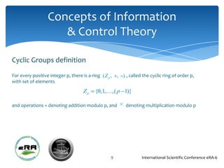 Concepts of Information
                     & Control Theory

Cyclic Groups definition
For every positive integer p, there is a ring (Z p ,   , ) , called the cyclic ring of order p,
with set of elements
                                     Zp    {0,1,,( p 1)}

and operations + denoting addition modulo p, and           denoting multiplication modulo p




                                                   9               International Scientific Conference eRA-6
 